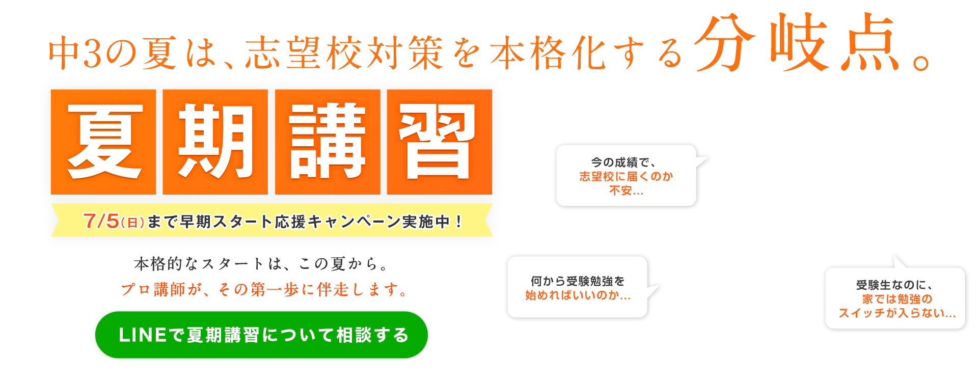 この夏は、志望校対策を本格化する分岐点。夏期講習 早期申込特典 入塾金0円（通常22,000円）7/5（日）まで早期スタート応援キャンペーン実施中！