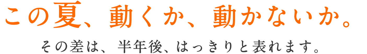 この夏、動くか、動かないか。 その差は、半年後、はっきりと表れます。