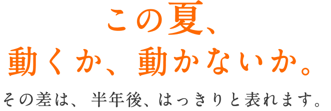 この夏、動くか、動かないか。 その差は、半年後、はっきりと表れます。